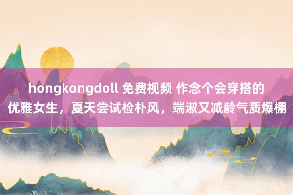 hongkongdoll 免费视频 作念个会穿搭的优雅女生，夏天尝试检朴风，端淑又减龄气质爆棚