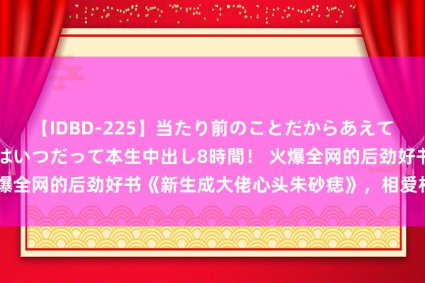 【IDBD-225】当たり前のことだからあえて言わなかったけど…IPはいつだって本生中出し8時間！ 火爆全网的后劲好书《新生成大佬心头朱砂痣》，相爱相杀看不够