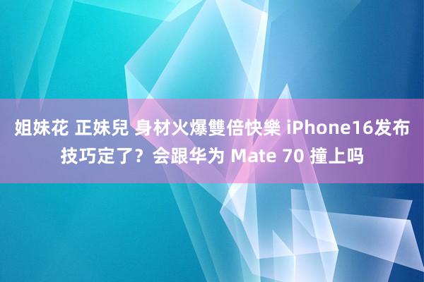 姐妹花 正妹兒 身材火爆雙倍快樂 iPhone16发布技巧定了？会跟华为 Mate 70 撞上吗