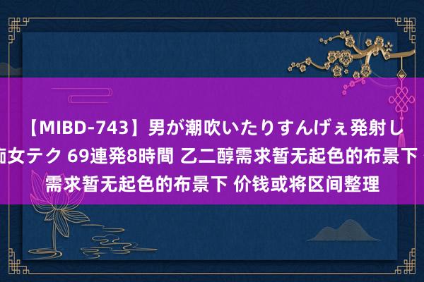 【MIBD-743】男が潮吹いたりすんげぇ発射しちゃう！ 女神の痴女テク 69連発8時間 乙二醇需求暂无起色的布景下 价钱或将区间整理