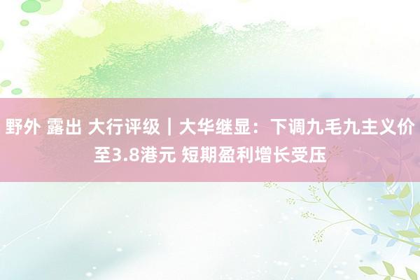 野外 露出 大行评级｜大华继显：下调九毛九主义价至3.8港元 短期盈利增长受压