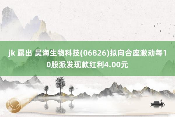 jk 露出 昊海生物科技(06826)拟向合座激动每10股派发现款红利4.00元