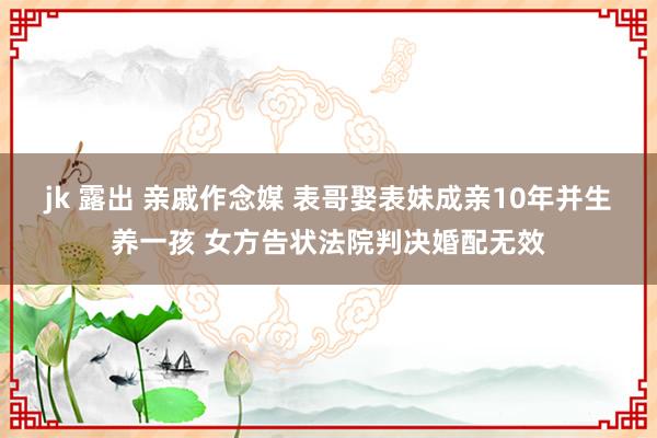 jk 露出 亲戚作念媒 表哥娶表妹成亲10年并生养一孩 女方告状法院判决婚配无效