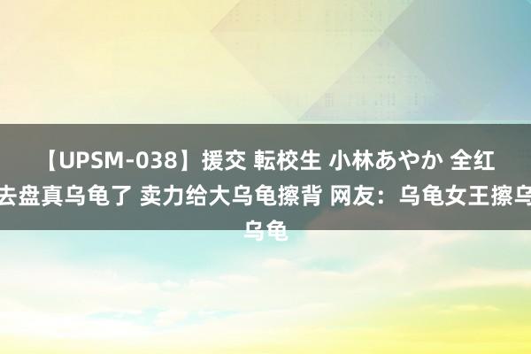 【UPSM-038】援交 転校生 小林あやか 全红婵去盘真乌龟了 卖力给大乌龟擦背 网友：乌龟女王擦乌龟