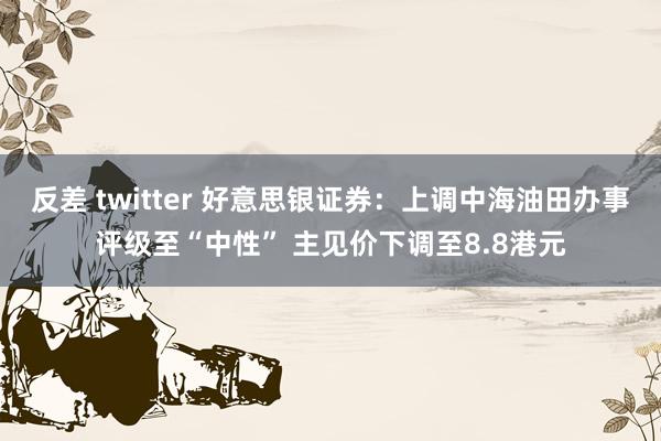 反差 twitter 好意思银证券：上调中海油田办事评级至“中性” 主见价下调至8.8港元