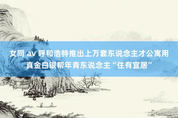 女同 av 呼和浩特推出上万套东说念主才公寓用真金白银帮年青东说念主“住有宜居”