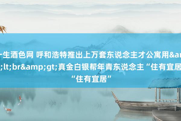 一生酒色网 呼和浩特推出上万套东说念主才公寓用&lt;br&gt;真金白银帮年青东说念主“住有宜居”