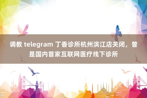 调教 telegram 丁香诊所杭州滨江店关闭，曾是国内首家互联网医疗线下诊所