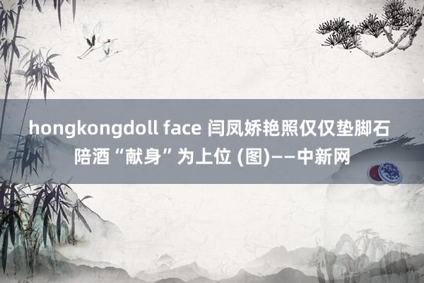 hongkongdoll face 闫凤娇艳照仅仅垫脚石 陪酒“献身”为上位 (图)——中新网