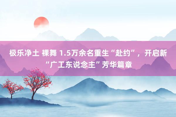 极乐净土 裸舞 1.5万余名重生“赴约”，开启新“广工东说念主”芳华篇章