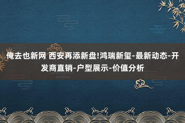 俺去也新网 西安再添新盘!鸿瑞新玺-最新动态-开发商直销-户型展示-价值分析