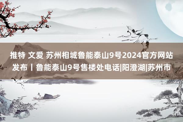 推特 文爱 苏州相城鲁能泰山9号2024官方网站发布丨鲁能泰山9号售楼处电话|阳澄湖|苏州市