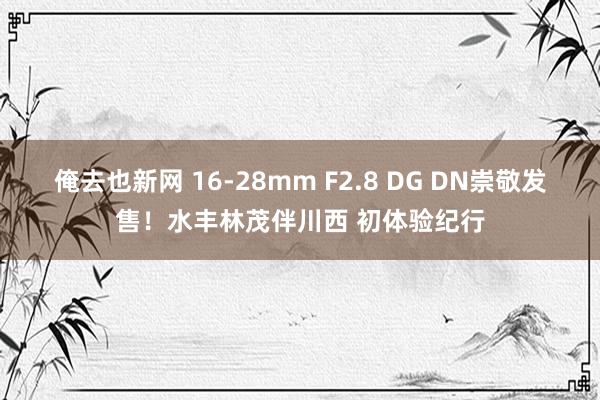 俺去也新网 16-28mm F2.8 DG DN崇敬发售！水丰林茂伴川西 初体验纪行