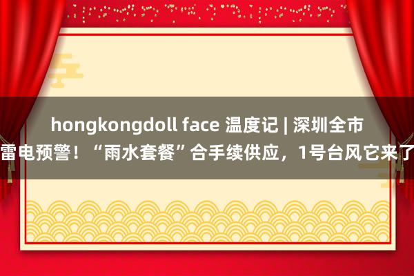 hongkongdoll face 温度记 | 深圳全市雷电预警！“雨水套餐”合手续供应，1号台风它来了