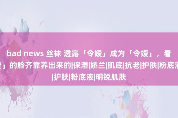 bad news 丝袜 透露「令嫒」成为「令嫒」，看起来很「贵」的脸齐靠养出来的|保湿|娇兰|肌底|抗老|护肤|粉底液|明锐肌肤