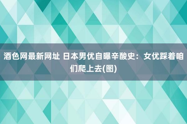 酒色网最新网址 日本男优自曝辛酸史：女优踩着咱们爬上去(图)