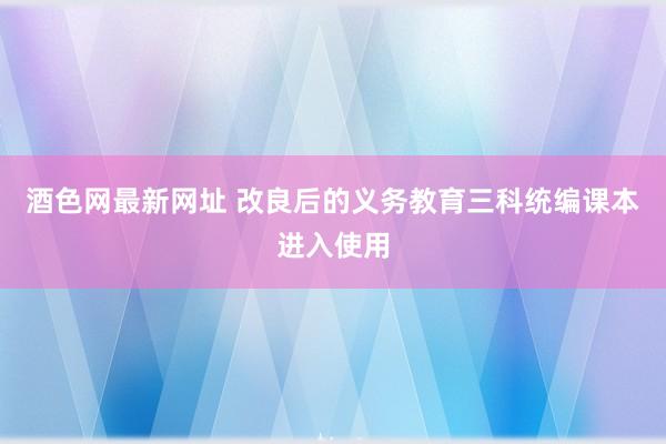 酒色网最新网址 改良后的义务教育三科统编课本进入使用