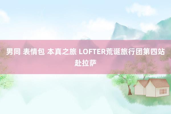 男同 表情包 本真之旅 LOFTER荒诞旅行团第四站赴拉萨