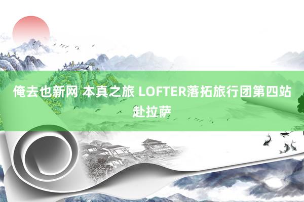 俺去也新网 本真之旅 LOFTER落拓旅行团第四站赴拉萨