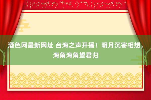 酒色网最新网址 台海之声开播！明月沉寄相想，海角海角望君归