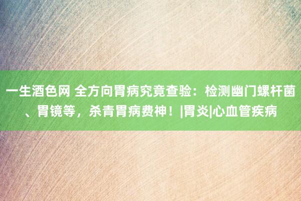 一生酒色网 全方向胃病究竟查验：检测幽门螺杆菌、胃镜等，杀青胃病费神！|胃炎|心血管疾病