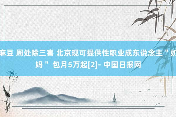 麻豆 周处除三害 北京现可提供性职业成东说念主＂奶妈＂ 包月5万起[2]- 中国日报网