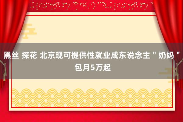 黑丝 探花 北京现可提供性就业成东说念主＂奶妈＂ 包月5万起