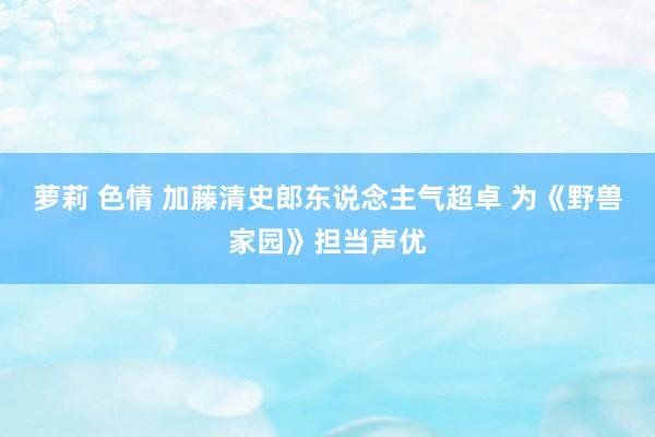 萝莉 色情 加藤清史郎东说念主气超卓 为《野兽家园》担当声优