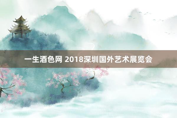 一生酒色网 2018深圳国外艺术展览会