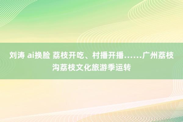 刘涛 ai换脸 荔枝开吃、村播开播……广州荔枝沟荔枝文化旅游季运转