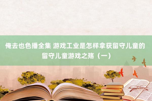 俺去也色播全集 游戏工业是怎样拿获留守儿童的 留守儿童游戏之殇（一）