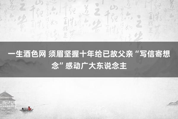 一生酒色网 须眉坚握十年给已故父亲“写信寄想念”感动广大东说念主