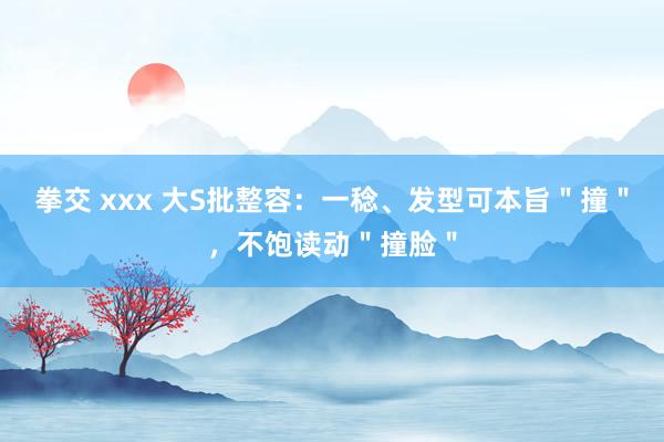 拳交 xxx 大S批整容：一稔、发型可本旨＂撞＂，不饱读动＂撞脸＂