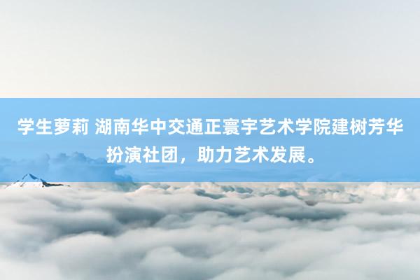 学生萝莉 湖南华中交通正寰宇艺术学院建树芳华扮演社团，助力艺术发展。